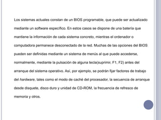      Los sistemas actuales constan de un BIOS programable, que puede ser actualizado mediante un software específico. En estos casos se dispone de una batería que mantiene la información de cada sistema concreto, mientras el ordenador o computadora permanece desconectado de la red. Muchas de las opciones del BIOS pueden ser definidas mediante un sistema de menús al que puede accederse, normalmente, mediante la pulsación de alguna tecla(suprimir, F1, F2) antes del arranque del sistema operativo. Así, por ejemplo, se podrán fijar factores de trabajo del hardware, tales como el modo de caché del procesador, la secuencia de arranque desde disquete, disco duro y unidad de CD-ROM, la frecuencia de refresco de memoria y otros.