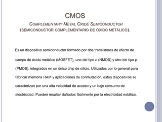 CMOSComplementary Metal Oxide Semiconductor (semiconductor complementario de óxido metálico). Es un dispositivo semiconductor formado por dos transistores de efecto de campo de óxido metálico (MOSFET), uno del tipo n (NMOS) y otro del tipo p (PMOS), integrados en un único chip de silicio. Utilizados por lo general para fabricar memoria RAM y aplicaciones de conmutación, estos dispositivos se caracterizan por una alta velocidad de acceso y un bajo consumo de electricidad. Pueden resultar dañados fácilmente por la electricidad estática. 
