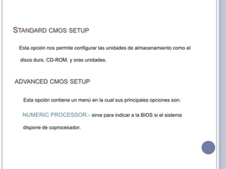 Standard cmos setup    Esta opción nos permite configurar las unidades de almacenamiento como el disco duro, CD-ROM, y oras unidades.advanced cmos setup     Esta opción contiene un menú en la cual sus principales opciones son:    NUMERIC PROCESSOR.- sirve para indicar a la BIOS si el sistema dispone de coprocesador.