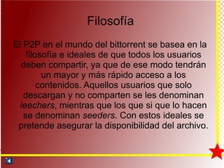 Filosofía El P2P en el mundo del bittorrent se basea en la filosofía e ideales de que todos los usuarios deben compartir, ya que de ese modo tendrán un mayor y más rápido acceso a los contenidos. Aquellos usuarios que solo descargan y no comparten se les denominan  leechers , mientras que los que si que lo hacen se denominan  seeders . Con estos ideales se pretende asegurar la disponibilidad del archivo. 