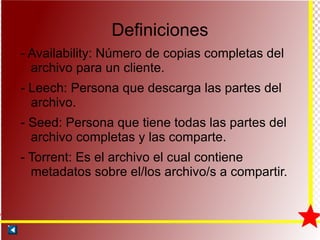 Definiciones - Availability: Número de copias completas del archivo para un cliente. - Leech: Persona que descarga las partes del archivo. - Seed: Persona que tiene todas las partes del archivo completas y las comparte. - Torrent: Es el archivo el cual contiene metadatos sobre el/los archivo/s a compartir. 