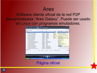 Ares Software cliente oficial de la red P2P descentralizada “Ares Galaxy”. Puede ser usado en Linux con programas emuladores. Página oficial 