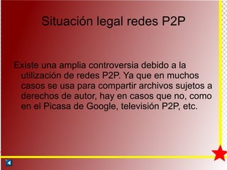 Situación legal redes P2P Existe una amplia controversia debido a la utilización de redes P2P. Ya que en muchos casos se usa para compartir archivos sujetos a derechos de autor, hay en casos que no, como en el Picasa de Google, televisión P2P, etc. 
