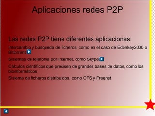 Aplicaciones redes P2P Las redes P2P tiene diferentes aplicaciones: Intercambio y búsqueda de ficheros, como en el caso de Edonkey2000 o Bittorrent Sistemas de telefonía por Internet, como Skype Cálculos científicos que precisen de grandes bases de datos, como los bioinformáticos Sistema de ficheros distribuídos, como CFS y Freenet 