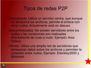 Tipos de redes P2P Centralizada:  Utiliza un servidor centra, que aunque no almacena los archivos, permite el enlace con otros nudos. Actualmente está en desuso Descentralizadas:  No existen servidores entre los nudos y las conexiones son realizadas directamente de nudo a nudo. Ejemplo: Ares Galaxy Híbrida:  Utiliza una amplia red de servidores que almacenan datos sobre los archivos y permiten la conexión entre nudos. Ejemplo: Edonkey2000 y Bittorrent 