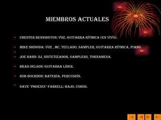 Miembros actuales Chester Bennington: voz, guitarra rítmica (en vivo).  Mike Shinoda: voz , MC, teclado, sampler, guitarra rítmica, Piano. Joe Hahn: DJ, sintetizador, samplers, tornamesa.  Brad Delson: guitarra líder.  Rob Bourdon: batería, percusión.  Dave "Phoenix" Farrell: bajo, coros.   