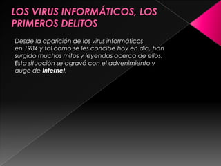 LOS VIRUS INFORMÁTICOS, LOS PRIMEROS DELITOSDesde la aparición de los virus informáticos en 1984 y tal como se les concibe hoy en día, han surgido muchos mitos y leyendas acerca de ellos. Esta situación se agravó con el advenimiento y auge de Internet. 