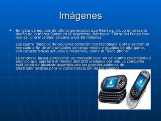 Imágenes Se trata de equipos de última generación que Newsan, grupo empresario dueño de la marca Sanyo en la Argentina, fabrica en Tierra del Fuego tras realizar una inversión cercana a los $8 millones.  Los cuatro modelos de celulares contarán con tecnología GSM y saldrán al mercado a fin de año unidades de rango medio y equipos de alta gama, con características actuales y modernas, como el “Slide phone”.  La empresa busca aprovechar un mercado local en constante crecimiento y anunció que aportará al mismo 360.000 unidades por año.La compañía está cerca de alcanzar acuerdos con las grandes cadenas de electrodomésticos para la comercialización de los equipos. 