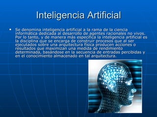Inteligencia Artificial Se denomina inteligencia artificial a la rama de la ciencia informática dedicada al desarrollo de agentes racionales no vivos. Por lo tanto, y de manera más específica la inteligencia artificial es la disciplina que se encarga de construir procesos que al ser ejecutados sobre una arquitectura física producen acciones o resultados que maximizan una medida de rendimiento determinada, basándose en la secuencia de entradas percibidas y en el conocimiento almacenado en tal arquitectura.  