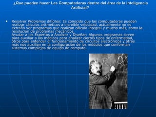 ¿Que pueden hacer Las Computadoras dentro del área de la Inteligencia Artificial?  Resolver Problemas difíciles: Es conocido que las computadoras pueden realizar cálculos aritméticos a increíble velocidad, actualmente no es extraño ver programas que realizan cálculo integral y mucho más, como la resolución de problemas mecánicos.  Ayudar a los Expertos a Analizar y Diseñar: Algunos programas sirven para auxiliar a los médicos para analizar ciertos tipos de enfermedad, otros para entender el funcionamiento de circuitos electrónicos y otros más nos auxilian en la configuración de los módulos que conforman sistemas complejos de equipo de computo.  