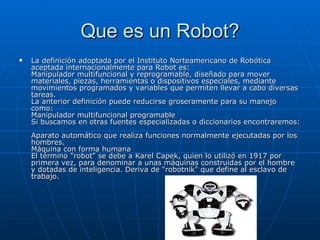 Que es un Robot? La definición adoptada por el Instituto Norteamericano de Robótica aceptada internacionalmente para Robot es:  Manipulador multifuncional y reprogramable, diseñado para mover materiales, piezas, herramientas o dispositivos especiales, mediante movimientos programados y variables que permiten llevar a cabo diversas tareas.  La anterior definición puede reducirse groseramente para su manejo como:  Manipulador multifuncional programable  Si buscamos en otras fuentes especializadas o diccionarios encontraremos:  Aparato automático que realiza funciones normalmente ejecutadas por los hombres.  Máquina con forma humana  El término "robot" se debe a Karel Capek, quien lo utilizó en 1917 por primera vez, para denominar a unas máquinas construidas por el hombre y dotadas de inteligencia. Deriva de "robotnik" que define al esclavo de trabajo.  