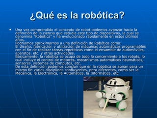 ¿Qué es la robótica?   Una vez comprendido el concepto de robot podemos avanzar hacia la definición de la ciencia que estudia este tipo de dispositivos, la cual se denomina "Robótica" y ha evolucionado rápidamente en estos últimos años.  Podríamos aproximarnos a una definición de Robótica como:  El diseño, fabricación y utilización de máquinas automáticas programables con el fin de realizar tareas repetitivas como el ensamble de automóviles, aparatos, etc. y otras actividades.  Básicamente, la robótica se ocupa de todo lo concerniente a los robots, lo cual incluye el control de motores, mecanismos automáticos neumáticos, sensores, sistemas de cómputos, etc.  De esta definición podemos concluir que en la robótica se aúnan para un mismo fin varias disciplinas confluyentes, pero diferentes, como ser la Mecánica, la Electrónica, la Automática, la Informática, etc .   