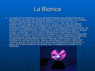 La Bionica La medicina se beneficia de los descubrimientos las aplicaciones de la electrónica, se asiste sin embargo desde hace muchos años a un cambio inverso. Cuando dos disciplinas se fusionan, es muy raro que la colaboración se haga en sentido único; un día u otro hay un cambio mutuo. La aplicación de la biología a la electrónica, el estudio de los fenómenos fisiológicos que puedan inducir los dispositivos electrónicos, ha incitado a los electrónicos a examinar su propia disciplina bajo un ángulo nuevo: La biónica. Y es ahí como Instituciones Argentinas como la Fundación Favaloro se encuentran primeras en el mundo en el desarrollo del corazón artificial, de la misma manera, nuestro laboratorio argentino se desempeña desarrollando estereotipos de robótica que creemos cambiará la utilización de los robots, para llegar al primer robot símil humano que en los próximos diez años desarrollaremos en plenitud, a pesar de la alta exigencia de fondos que no llegamos a contar en su totalidad.  