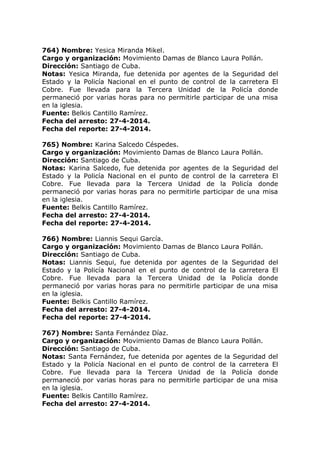 764) Nombre: Yesica Miranda Mikel.
Cargo y organización: Movimiento Damas de Blanco Laura Pollán.
Dirección: Santiago de Cuba.
Notas: Yesica Miranda, fue detenida por agentes de la Seguridad del
Estado y la Policía Nacional en el punto de control de la carretera El
Cobre. Fue llevada para la Tercera Unidad de la Policía donde
permaneció por varias horas para no permitirle participar de una misa
en la iglesia.
Fuente: Belkis Cantillo Ramírez.
Fecha del arresto: 27-4-2014.
Fecha del reporte: 27-4-2014.
765) Nombre: Karina Salcedo Céspedes.
Cargo y organización: Movimiento Damas de Blanco Laura Pollán.
Dirección: Santiago de Cuba.
Notas: Karina Salcedo, fue detenida por agentes de la Seguridad del
Estado y la Policía Nacional en el punto de control de la carretera El
Cobre. Fue llevada para la Tercera Unidad de la Policía donde
permaneció por varias horas para no permitirle participar de una misa
en la iglesia.
Fuente: Belkis Cantillo Ramírez.
Fecha del arresto: 27-4-2014.
Fecha del reporte: 27-4-2014.
766) Nombre: Liannis Sequi García.
Cargo y organización: Movimiento Damas de Blanco Laura Pollán.
Dirección: Santiago de Cuba.
Notas: Liannis Sequi, fue detenida por agentes de la Seguridad del
Estado y la Policía Nacional en el punto de control de la carretera El
Cobre. Fue llevada para la Tercera Unidad de la Policía donde
permaneció por varias horas para no permitirle participar de una misa
en la iglesia.
Fuente: Belkis Cantillo Ramírez.
Fecha del arresto: 27-4-2014.
Fecha del reporte: 27-4-2014.
767) Nombre: Santa Fernández Díaz.
Cargo y organización: Movimiento Damas de Blanco Laura Pollán.
Dirección: Santiago de Cuba.
Notas: Santa Fernández, fue detenida por agentes de la Seguridad del
Estado y la Policía Nacional en el punto de control de la carretera El
Cobre. Fue llevada para la Tercera Unidad de la Policía donde
permaneció por varias horas para no permitirle participar de una misa
en la iglesia.
Fuente: Belkis Cantillo Ramírez.
Fecha del arresto: 27-4-2014.
 
