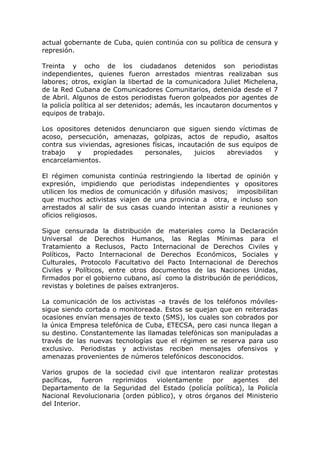 actual gobernante de Cuba, quien continúa con su política de censura y
represión.
Treinta y ocho de los ciudadanos detenidos son periodistas
independientes, quienes fueron arrestados mientras realizaban sus
labores; otros, exigían la libertad de la comunicadora Juliet Michelena,
de la Red Cubana de Comunicadores Comunitarios, detenida desde el 7
de Abril. Algunos de estos periodistas fueron golpeados por agentes de
la policía política al ser detenidos; además, les incautaron documentos y
equipos de trabajo.
Los opositores detenidos denunciaron que siguen siendo víctimas de
acoso, persecución, amenazas, golpizas, actos de repudio, asaltos
contra sus viviendas, agresiones físicas, incautación de sus equipos de
trabajo y propiedades personales, juicios abreviados y
encarcelamientos.
El régimen comunista continúa restringiendo la libertad de opinión y
expresión, impidiendo que periodistas independientes y opositores
utilicen los medios de comunicación y difusión masivos; imposibilitan
que muchos activistas viajen de una provincia a otra, e incluso son
arrestados al salir de sus casas cuando intentan asistir a reuniones y
oficios religiosos.
Sigue censurada la distribución de materiales como la Declaración
Universal de Derechos Humanos, las Reglas Mínimas para el
Tratamiento a Reclusos, Pacto Internacional de Derechos Civiles y
Políticos, Pacto Internacional de Derechos Económicos, Sociales y
Culturales, Protocolo Facultativo del Pacto Internacional de Derechos
Civiles y Políticos, entre otros documentos de las Naciones Unidas,
firmados por el gobierno cubano, así como la distribución de periódicos,
revistas y boletines de países extranjeros.
La comunicación de los activistas -a través de los teléfonos móviles-
sigue siendo cortada o monitoreada. Estos se quejan que en reiteradas
ocasiones envían mensajes de texto (SMS), los cuales son cobrados por
la única Empresa telefónica de Cuba, ETECSA, pero casi nunca llegan a
su destino. Constantemente las llamadas telefónicas son manipuladas a
través de las nuevas tecnologías que el régimen se reserva para uso
exclusivo. Periodistas y activistas reciben mensajes ofensivos y
amenazas provenientes de números telefónicos desconocidos.
Varios grupos de la sociedad civil que intentaron realizar protestas
pacíficas, fueron reprimidos violentamente por agentes del
Departamento de la Seguridad del Estado (policía política), la Policía
Nacional Revolucionaria (orden público), y otros órganos del Ministerio
del Interior.
 