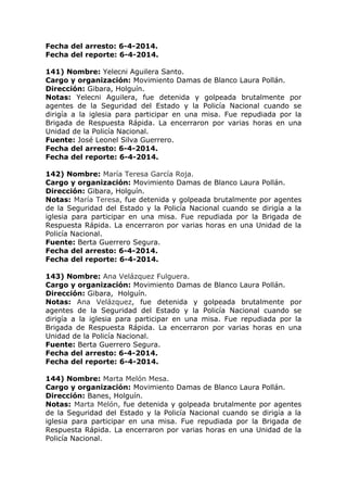 Fecha del arresto: 6-4-2014.
Fecha del reporte: 6-4-2014.
141) Nombre: Yelecni Aguilera Santo.
Cargo y organización: Movimiento Damas de Blanco Laura Pollán.
Dirección: Gibara, Holguín.
Notas: Yelecni Aguilera, fue detenida y golpeada brutalmente por
agentes de la Seguridad del Estado y la Policía Nacional cuando se
dirigía a la iglesia para participar en una misa. Fue repudiada por la
Brigada de Respuesta Rápida. La encerraron por varias horas en una
Unidad de la Policía Nacional.
Fuente: José Leonel Silva Guerrero.
Fecha del arresto: 6-4-2014.
Fecha del reporte: 6-4-2014.
142) Nombre: María Teresa García Roja.
Cargo y organización: Movimiento Damas de Blanco Laura Pollán.
Dirección: Gibara, Holguín.
Notas: María Teresa, fue detenida y golpeada brutalmente por agentes
de la Seguridad del Estado y la Policía Nacional cuando se dirigía a la
iglesia para participar en una misa. Fue repudiada por la Brigada de
Respuesta Rápida. La encerraron por varias horas en una Unidad de la
Policía Nacional.
Fuente: Berta Guerrero Segura.
Fecha del arresto: 6-4-2014.
Fecha del reporte: 6-4-2014.
143) Nombre: Ana Velázquez Fulguera.
Cargo y organización: Movimiento Damas de Blanco Laura Pollán.
Dirección: Gibara, Holguín.
Notas: Ana Velázquez, fue detenida y golpeada brutalmente por
agentes de la Seguridad del Estado y la Policía Nacional cuando se
dirigía a la iglesia para participar en una misa. Fue repudiada por la
Brigada de Respuesta Rápida. La encerraron por varias horas en una
Unidad de la Policía Nacional.
Fuente: Berta Guerrero Segura.
Fecha del arresto: 6-4-2014.
Fecha del reporte: 6-4-2014.
144) Nombre: Marta Melón Mesa.
Cargo y organización: Movimiento Damas de Blanco Laura Pollán.
Dirección: Banes, Holguín.
Notas: Marta Melón, fue detenida y golpeada brutalmente por agentes
de la Seguridad del Estado y la Policía Nacional cuando se dirigía a la
iglesia para participar en una misa. Fue repudiada por la Brigada de
Respuesta Rápida. La encerraron por varias horas en una Unidad de la
Policía Nacional.
 