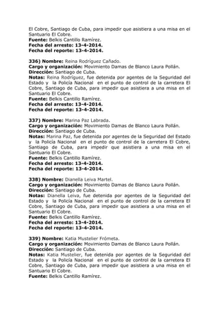 El Cobre, Santiago de Cuba, para impedir que asistiera a una misa en el
Santuario El Cobre.
Fuente: Belkis Cantillo Ramírez.
Fecha del arresto: 13-4-2014.
Fecha del reporte: 13-4-2014.
336) Nombre: Reina Rodríguez Cañado.
Cargo y organización: Movimiento Damas de Blanco Laura Pollán.
Dirección: Santiago de Cuba.
Notas: Reina Rodríguez, fue detenida por agentes de la Seguridad del
Estado y la Policía Nacional en el punto de control de la carretera El
Cobre, Santiago de Cuba, para impedir que asistiera a una misa en el
Santuario El Cobre.
Fuente: Belkis Cantillo Ramírez.
Fecha del arresto: 13-4-2014.
Fecha del reporte: 13-4-2014.
337) Nombre: Marina Paz Labrada.
Cargo y organización: Movimiento Damas de Blanco Laura Pollán.
Dirección: Santiago de Cuba.
Notas: Marina Paz, fue detenida por agentes de la Seguridad del Estado
y la Policía Nacional en el punto de control de la carretera El Cobre,
Santiago de Cuba, para impedir que asistiera a una misa en el
Santuario El Cobre.
Fuente: Belkis Cantillo Ramírez.
Fecha del arresto: 13-4-2014.
Fecha del reporte: 13-4-2014.
338) Nombre: Dianella Leiva Martel.
Cargo y organización: Movimiento Damas de Blanco Laura Pollán.
Dirección: Santiago de Cuba.
Notas: Dianella Leiva, fue detenida por agentes de la Seguridad del
Estado y la Policía Nacional en el punto de control de la carretera El
Cobre, Santiago de Cuba, para impedir que asistiera a una misa en el
Santuario El Cobre.
Fuente: Belkis Cantillo Ramírez.
Fecha del arresto: 13-4-2014.
Fecha del reporte: 13-4-2014.
339) Nombre: Katia Mustelier Frómeta.
Cargo y organización: Movimiento Damas de Blanco Laura Pollán.
Dirección: Santiago de Cuba.
Notas: Katia Mustelier, fue detenida por agentes de la Seguridad del
Estado y la Policía Nacional en el punto de control de la carretera El
Cobre, Santiago de Cuba, para impedir que asistiera a una misa en el
Santuario El Cobre.
Fuente: Belkis Cantillo Ramírez.
 