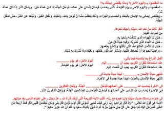 ‫ـ‬ِ‫ب‬ ُ‫د‬‫و‬ُ‫ص‬ْ‫ق‬َ‫م‬ْ‫ل‬‫ا‬ ‫ا‬َ‫م‬(ِ‫ر‬ِ‫اآلخ‬ ِ‫م‬ْ‫و‬َ‫ي‬ْ‫ل‬‫ا‬)‫؟‬ِ‫ه‬ِ‫ب‬ َ‫ك‬ُ‫ن‬‫ا‬َ‫م‬‫ي‬ِ‫إ‬ ‫ى‬ِ‫َض‬‫ت‬ْ‫ق‬َ‫ي‬ ‫ا‬َ‫ذ‬‫ا‬َ‫م‬َ‫و‬ ‫؟‬
-‫ـ‬ِ‫ب‬ ُ‫د‬‫و‬ُ‫ص‬ْ‫ق‬َ‫م‬ْ‫ل‬‫ا‬(ِ‫ر‬ِ‫اآلخ‬ ِ‫م‬ْ‫و‬َ‫ي‬ْ‫ل‬‫ا‬:)ً‫ر‬ْ‫ي‬َ‫خ‬ ُ‫ه‬ُ‫ل‬َ‫م‬َ‫ع‬ َ‫ان‬َ‫ك‬ ‫ا‬َ‫ذ‬ِ‫إ‬ َ‫ة‬َّ‫ن‬َ‫ج‬ْ‫ل‬‫ا‬ ُ‫ل‬ُ‫ْخ‬‫د‬َ‫ي‬َ‫ف‬ ،ِ‫ه‬ِ‫ل‬َ‫م‬َ‫ع‬ ‫ى‬َ‫ل‬َ‫ع‬ ٍ‫ن‬‫ا‬َ‫س‬ْ‫ن‬ِ‫إ‬ ُّ‫ل‬ُ‫ك‬ ِ‫ه‬‫ي‬ِ‫ف‬ ُ‫ب‬َ‫س‬‫ا‬َ‫ح‬ُ‫ي‬ ‫ى‬ِ‫ذ‬َّ‫ل‬‫ا‬ ،ِ‫ة‬َ‫م‬‫ا‬َ‫ي‬ِ‫ق‬ْ‫ل‬‫ا‬ ُ‫م‬ْ‫و‬َ‫ي‬،‫ا‬ُ‫ه‬ُ‫ل‬َ‫م‬َ‫ع‬ َ‫ان‬َ‫ك‬ ‫ا‬َ‫ذ‬ِ‫إ‬ َ‫ر‬‫ا‬َّ‫ن‬‫ال‬ ُ‫ل‬ُ‫ْخ‬‫د‬َ‫ي‬َ‫و‬
‫ا‬ً‫َر‬‫ش‬.
-‫اهلل‬ِ‫ب‬ َ‫ن‬ِ‫م‬ْ‫ؤ‬ُ‫ن‬ ْ‫ن‬َ‫أ‬ ‫ـا‬َّ‫ن‬ِ‫م‬ ُ‫ب‬َّ‫ل‬َ‫ط‬َ‫ت‬َ‫ي‬ َ‫ك‬ِ‫ل‬َ‫ذ‬َ‫و‬ ،ِ‫ء‬‫ا‬َ‫ز‬َ‫ج‬ْ‫ل‬‫ا‬َ‫و‬ ِ‫ب‬‫ا‬َ‫س‬ِ‫ح‬ْ‫ل‬‫ا‬َ‫و‬ ِ‫ث‬ْ‫ع‬َ‫ب‬ْ‫ل‬‫ا‬ِ‫ب‬ َ‫ان‬َ‫م‬‫ي‬ِ‫اإل‬ ِ‫ه‬ِ‫ب‬ ‫ى‬ِ‫ن‬‫ا‬َ‫م‬‫ي‬ِ‫إ‬ ‫ى‬ِ‫َض‬‫ت‬ْ‫ق‬َ‫ي‬َ‫و‬،َ‫ل‬ُ‫ْخ‬‫د‬َ‫ن‬ ‫ى‬َّ‫ت‬َ‫ح‬ ،ِّ‫َّر‬‫ش‬‫ال‬ ِ‫َن‬‫ع‬ َ‫د‬ِ‫ع‬َ‫ت‬ْ‫ب‬َ‫ن‬َ‫و‬ ،َ‫ر‬ْ‫ي‬َ‫خ‬ْ‫ل‬‫ا‬ َ‫ل‬َ‫ع‬ْ‫ف‬َ‫ن‬َ‫و‬ ،ُ‫ه‬َ‫د‬ُ‫ب‬ْ‫ع‬َ‫ن‬َ‫و‬
َ‫ة‬َّ‫ن‬َ‫ج‬ْ‫ل‬‫ا‬.
‫َا‬‫ه‬‫و‬ْ‫ح‬َ‫ن‬ َ‫ك‬َ‫ب‬ِ‫اج‬َ‫و‬ ‫ا‬ً‫ن‬ِّ‫ي‬َ‫ب‬ُ‫م‬ ،‫هللا‬ ِ‫م‬َ‫ع‬ِ‫ن‬ ْ‫ن‬ِ‫م‬ ‫ا‬ً‫ث‬‫ال‬َ‫ث‬ ْ‫ر‬ُ‫ك‬ْ‫ذ‬ُ‫ا‬.
ْ‫ن‬ِ‫م‬‫ا‬َ‫ن‬ْ‫ي‬َ‫ل‬َ‫ع‬ ‫هللا‬ ِ‫م‬َ‫ع‬ِ‫ن‬:
-ِ‫ه‬ِ‫ب‬ ‫ا‬َ‫ي‬ْ‫ح‬َ‫ن‬َ‫و‬ ُ‫ه‬ُ‫س‬َّ‫ف‬َ‫ن‬َ‫ت‬َ‫ن‬ ‫ى‬ِ‫ذ‬َّ‫ل‬‫ا‬ َ‫ء‬‫ا‬َ‫و‬َ‫ه‬ْ‫ل‬‫ا‬ ‫ا‬َ‫ن‬َ‫ل‬ َ‫ق‬َ‫ل‬َ‫خ‬.
-‫ى‬َ‫ح‬ ِّ‫ل‬ُ‫ك‬ ُ‫ة‬‫ا‬َ‫ي‬َ‫ح‬ ِ‫ه‬‫ي‬ِ‫ف‬َ‫و‬ ،ُ‫ه‬ُ‫ب‬َ‫ْر‬‫ش‬َ‫ن‬ ‫ى‬ِ‫ذ‬َّ‫ل‬‫ا‬ َ‫ء‬‫ا‬َ‫م‬ْ‫ل‬‫ا‬ ‫ا‬َ‫ن‬َ‫ل‬ َ‫ق‬َ‫ل‬َ‫خ‬.
-‫ا‬َ‫ه‬ِ‫م‬ْ‫ع‬َ‫ط‬ِ‫ب‬ ُ‫ع‬َّ‫ت‬َ‫م‬َ‫ت‬َ‫ن‬َ‫و‬ ‫ا‬َ‫ه‬ُ‫ل‬ُ‫ك‬ْ‫أ‬َ‫ن‬ ‫ى‬ِ‫ت‬َّ‫ل‬‫ا‬ ،َ‫ة‬َ‫ع‬ِّ‫و‬َ‫ن‬َ‫ت‬ُ‫م‬ْ‫ل‬‫ا‬ َ‫ار‬َ‫م‬ِّ‫ث‬‫ال‬ ‫ا‬َ‫ن‬َ‫ل‬ َ‫ق‬َ‫ل‬َ‫خ‬.
-ً‫ئ‬ْ‫ي‬َ‫ش‬ ِ‫ه‬ِ‫ب‬ َ‫ك‬ِ‫ر‬ْ‫ش‬ُ‫ن‬ َ‫ال‬َ‫و‬ ُ‫ه‬َ‫د‬ُ‫ب‬ْ‫ع‬َ‫ن‬َ‫و‬ ،‫ا‬َ‫ه‬َ‫ق‬َ‫ل‬َ‫خ‬ ‫ى‬ِ‫ذ‬َّ‫ل‬‫ا‬ ‫هللا‬ َ‫ر‬ُ‫ك‬ْ‫ش‬َ‫ن‬َ‫و‬ ،‫ا‬َ‫ه‬ْ‫ي‬َ‫ل‬َ‫ع‬ َ‫ظ‬ِ‫ف‬‫ـا‬َ‫ح‬ُ‫ن‬ ْ‫ن‬َ‫أ‬ ‫َا‬‫ه‬َ‫و‬ْ‫ـ‬‫ح‬َ‫ن‬ ‫ا‬َ‫ن‬ُ‫ب‬ِ‫اج‬َ‫و‬َ‫و‬‫ا‬.
‫ى‬ِ‫ت‬ْ‫أ‬َ‫ي‬ ‫ا‬َ‫م‬‫ي‬ِ‫ف‬ ُ‫ه‬ُ‫ب‬ِ‫اس‬َ‫ن‬ُ‫ي‬ ‫ا‬َ‫م‬ِ‫ب‬ َ‫غ‬‫ا‬َ‫ر‬َ‫ف‬ْ‫ل‬‫ا‬ ِ‫ل‬ِ‫م‬ْ‫ك‬َ‫أ‬:
ْ‫ن‬َ‫أ‬ ُ‫ب‬ِ‫ج‬َ‫ي‬ ،ِ‫يم‬ِ‫ر‬َ‫ك‬ْ‫ل‬‫ا‬ ِ‫ن‬‫آ‬ْ‫ر‬ُ‫ق‬ْ‫ل‬ِ‫ل‬ ‫ا‬َ‫ن‬ِ‫ع‬‫ا‬َ‫م‬ِ‫ت‬ْ‫س‬‫ا‬ َ‫د‬ْ‫ن‬ِ‫ع‬.............ِ‫ه‬ْ‫ي‬َ‫ل‬ِ‫إ‬.
ِ‫ه‬ْ‫ي‬َ‫ل‬ِ‫إ‬ َ‫ت‬ِ‫ص‬ْ‫ن‬ُ‫ن‬ ْ‫ن‬َ‫أ‬ ُ‫ب‬ِ‫ج‬َ‫ي‬ ،ِ‫يم‬ِ‫ر‬َ‫ك‬ْ‫ل‬‫ا‬ ِ‫ن‬‫آ‬ْ‫ر‬ُ‫ق‬ْ‫ل‬ِ‫ل‬ ‫ا‬َ‫ن‬ِ‫ع‬‫ا‬َ‫م‬ِ‫ت‬ْ‫س‬‫ا‬ َ‫د‬ْ‫ن‬ِ‫ع‬.
ُ‫ر‬ِ‫خ‬‫اآل‬ ُ‫م‬ْ‫و‬َ‫ي‬ْ‫ل‬‫ا‬:ُ‫م‬ْ‫و‬َ‫ي‬ َ‫ُو‬‫ه‬..............
ُ‫ر‬ِ‫خ‬‫اآل‬ ُ‫م‬ْ‫و‬َ‫ي‬ْ‫ل‬‫ا‬:ِ‫ة‬َ‫م‬‫ا‬َ‫ي‬ِ‫ق‬ْ‫ل‬‫ا‬ ُ‫م‬ْ‫و‬َ‫ي‬ َ‫ُو‬‫ه‬.
‫ـ‬ِ‫ب‬ ِ‫ان‬َ‫س‬ْ‫ن‬ِ‫اإل‬ ُ‫ة‬‫ا‬َ‫ي‬َ‫ح‬ ‫ى‬ِ‫ه‬َ‫ت‬ْ‫ن‬َ‫ت‬..............‫ى‬ِ‫ف‬ ً‫ة‬َ‫د‬‫ي‬ِ‫د‬َ‫ج‬ ً‫ة‬‫ا‬َ‫ي‬َ‫ح‬ َ‫َأ‬‫د‬ْ‫ب‬َ‫ي‬ِ‫ل‬ ‫؛‬..............
ِ‫ة‬َ‫ر‬ِ‫اآلخ‬ ‫ى‬ِ‫ف‬ ً‫ة‬َ‫د‬‫ي‬ِ‫د‬َ‫ج‬ ً‫ة‬‫ا‬َ‫ي‬َ‫ح‬ َ‫َأ‬‫د‬ْ‫ب‬َ‫ي‬ِ‫ل‬ ‫؛‬ِ‫ت‬ْ‫و‬َ‫م‬ْ‫ل‬‫ـا‬ِ‫ب‬ ِ‫ان‬َ‫س‬ْ‫ن‬ِ‫اإل‬ ُ‫ة‬‫ا‬َ‫ي‬َ‫ح‬ ‫ى‬ِ‫ه‬َ‫ت‬ْ‫ن‬َ‫ت‬.
‫هللا‬ ُ‫ب‬ِ‫س‬‫ا‬َ‫ح‬ُ‫ي‬ ِ‫ة‬َ‫ر‬ِ‫اآلخ‬ ‫فى‬..............ُ‫ل‬ِ‫ْخ‬‫د‬ُ‫ي‬َ‫ف‬ ْ‫م‬ِ‫ه‬ِ‫ل‬‫ا‬َ‫م‬ْ‫ع‬َ‫أ‬ ‫ى‬َ‫ل‬َ‫ع‬...............َ‫ين‬ِ‫ر‬ِ‫ف‬‫ا‬َ‫ك‬ْ‫ل‬‫ا‬ ُ‫ل‬ِ‫ْخ‬‫د‬ُ‫ي‬َ‫و‬ ،َ‫ة‬َّ‫ن‬َ‫ج‬ْ‫ل‬‫ا‬..............
َ‫و‬ ،َ‫ة‬َّ‫ن‬َ‫ج‬ْ‫ل‬‫ا‬ َ‫ين‬ِ‫ح‬ِ‫ل‬‫ا‬َّ‫ص‬‫ال‬ َ‫يــن‬ِ‫ن‬ِ‫م‬ْ‫ؤ‬ُ‫م‬ْ‫ل‬‫ا‬ ُ‫ل‬‫ــ‬ِ‫ْخ‬‫د‬ُ‫ي‬َ‫ف‬ ْ‫م‬‫ــ‬ِ‫ه‬ِ‫ل‬‫ـا‬َ‫م‬ْ‫ع‬َ‫أ‬ ‫ى‬َ‫ل‬َ‫ع‬ َ‫ـاس‬َّ‫ن‬‫ال‬ ‫هللا‬ ُ‫ـب‬ِ‫ـاس‬َ‫ح‬ُ‫ي‬ ِ‫ة‬َ‫ــر‬ِ‫اآلخ‬ ‫ـى‬ِ‫ف‬ْ‫د‬ُ‫ي‬َ‫ار‬َّ‫ن‬‫ال‬ َ‫ين‬ِ‫ر‬ِ‫ف‬‫ا‬َ‫ك‬ْ‫ل‬‫ا‬ ُ‫ل‬ِ‫خ‬.
‫ا‬َ‫ن‬ِ‫د‬ِّ‫ي‬َ‫س‬ َ‫يث‬ِ‫د‬َ‫ح‬ َ‫ك‬ِ‫ت‬َ‫س‬‫ا‬َ‫ر‬ِ‫د‬ ِ‫ء‬ْ‫و‬َ‫ض‬ ‫ى‬ِ‫ف‬(‫يم‬ِ‫ه‬‫ا‬َ‫ر‬ْ‫ب‬ِ‫إ‬)ْ‫ع‬َ‫ب‬ ِ‫س‬‫ا‬َّ‫ن‬‫ال‬ ِ‫ء‬‫ا‬َ‫ي‬ْ‫ح‬ِ‫إ‬ ‫ى‬َ‫ل‬َ‫ع‬ ‫ــ‬ َّ‫ل‬َ‫ج‬َ‫و‬ َّ‫ز‬َ‫ع‬ ‫ــ‬ ‫هللا‬ َ‫ة‬َ‫ر‬ْ‫د‬ُ‫ق‬ ُ‫د‬ِّ‫ك‬َ‫ُؤ‬‫ت‬ ‫ى‬ِ‫ت‬َّ‫ل‬‫ا‬ َ‫ة‬َ‫م‬‫ي‬ِ‫ر‬َ‫ك‬ْ‫ل‬‫ا‬ َ‫ة‬َ‫ي‬‫اآل‬ ِ‫ب‬ُ‫ت‬ْ‫ك‬ُ‫ا‬ ،ِ‫ه‬ِّ‫ب‬َ‫ر‬ َ‫ع‬َ‫م‬َ‫د‬ْ‫م‬ِ‫ه‬ِ‫ت‬ْ‫و‬َ‫م‬.
‫ى‬َ‫ل‬‫ا‬َ‫ع‬َ‫ت‬ ‫هللا‬ ُ‫ل‬ْ‫و‬َ‫ق‬ َ‫ى‬ِ‫ه‬ ُ‫ة‬‫ـ‬َ‫ي‬‫اآل‬" :َ‫ق‬ َّ‫ن‬ِ‫ئ‬َ‫م‬ْ‫ط‬َ‫ي‬ِّ‫ل‬ ‫ن‬ِ‫ك‬َ‫ل‬َ‫و‬ ‫ى‬َ‫ل‬َ‫ب‬ َ‫ل‬‫ا‬َ‫ق‬ ‫ن‬ِ‫م‬ْ‫ُؤ‬‫ت‬ ْ‫م‬َ‫ل‬َ‫و‬َ‫أ‬ َ‫ل‬‫ا‬َ‫ق‬ ‫َى‬‫ت‬ْ‫و‬َ‫م‬ْ‫ل‬‫ا‬ ‫ى‬ِ‫ي‬ْ‫ُح‬‫ت‬ َ‫ْف‬‫ي‬َ‫ك‬ ‫ى‬ِ‫ن‬ِ‫ر‬َ‫أ‬ ِّ‫ب‬َ‫ر‬ ُ‫م‬‫ي‬ِ‫ه‬‫ا‬َ‫ر‬ْ‫ب‬ِ‫إ‬ َ‫ل‬‫ا‬َ‫ق‬ ْ‫ذ‬ِ‫إ‬َ‫و‬ْ‫ل‬َ‫ن‬ِّ‫م‬ ً‫ة‬َ‫ع‬َ‫ب‬ْ‫ر‬َ‫أ‬ ْ‫ذ‬ُ‫خ‬َ‫ف‬ َ‫ل‬‫ا‬َ‫ق‬ ‫ـى‬ِ‫ب‬
ْ‫ع‬‫ا‬َ‫و‬ ‫ا‬ً‫ي‬ْ‫ع‬َ‫س‬ َ‫ك‬َ‫ن‬‫ي‬ِ‫ت‬ْ‫أ‬َ‫ي‬ َّ‫ن‬ُ‫ه‬ُ‫ع‬ْ‫د‬‫ا‬ َّ‫م‬ُ‫ث‬ ‫ا‬ً‫ء‬ْ‫ز‬ُ‫ج‬ َّ‫ن‬ُ‫ه‬ْ‫ن‬ِّ‫م‬ ٍ‫ل‬َ‫ب‬َ‫ج‬ ِّ‫ل‬ُ‫ك‬ ‫ى‬َ‫ل‬َ‫ع‬ ْ‫ل‬َ‫ع‬ْ‫اج‬ َّ‫م‬ُ‫ث‬ َ‫ك‬ْ‫ي‬َ‫ل‬ِ‫إ‬ َّ‫ُن‬‫ه‬ْ‫ر‬ُ‫ص‬َ‫ف‬ ِ‫ر‬ْ‫ي‬َّ‫ط‬‫ال‬ْ‫م‬َ‫ل‬ٌ‫م‬‫ي‬ِ‫ك‬َ‫ح‬ ٌ‫ز‬‫ي‬ِ‫ز‬َ‫ع‬ ‫هللا‬ َّ‫ن‬َ‫أ‬."
 