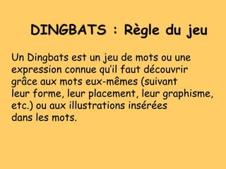DINGBATS : Règle du jeu
Un Dingbats est un jeu de mots ou une
expression connue qu’il faut découvrir
grâce aux mots eux-mêmes (suivant
leur forme, leur placement, leur graphisme,
etc.) ou aux illustrations insérées
dans les mots.
 