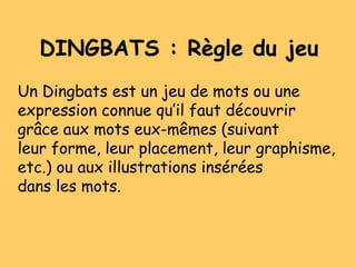 DINGBATS : Règle du jeu
Un Dingbats est un jeu de mots ou une
expression connue qu’il faut découvrir
grâce aux mots eux-mêmes (suivant
leur forme, leur placement, leur graphisme,
etc.) ou aux illustrations insérées
dans les mots.
 
