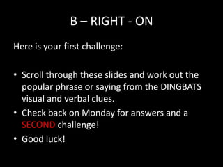 B – RIGHT - ON
Here is your first challenge:

• Scroll through these slides and work out the
  popular phrase or saying from the DINGBATS
  visual and verbal clues.
• Check back on Monday for answers and a
  SECOND challenge!
• Good luck!
 