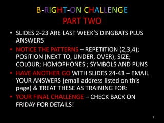 B-RIGHT-ON CHALLENGE
              PART TWO
• SLIDES 2-23 ARE LAST WEEK’S DINGBATS PLUS
  ANSWERS
• NOTICE THE PATTERNS – REPETITION (2,3,4);
  POSITION (NEXT TO, UNDER, OVER); SIZE;
  COLOUR; HOMOPHONES ; SYMBOLS AND PUNS
• HAVE ANOTHER GO WITH SLIDES 24-41 – EMAIL
  YOUR ANSWERS (email address listed on this
  page) & TREAT THESE AS TRAINING FOR:
• YOUR FINAL CHALLENGE – CHECK BACK ON
  FRIDAY FOR DETAILS!
                                               1
 