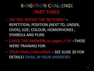B-RIGHT-ON CHALLENGE
            PART THREE
• DID YOU NOTICE THE PATTERNS? –
  REPETITION; POSITION (NEXT TO, UNDER,
  OVER); SIZE; COLOUR; HOMOPHONES ;
  SYMBOLS AND PUNS
• CHECK THE ANSWERS on pages 2-19 –THESE
  WERE TRAINING FOR:
• YOUR FINAL CHALLENGE – SEE SLIDE 20 FOR
  DETAILS! EMAIL IN YOUR ANSWERS!

                                            1
 