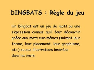 DINGBATS : Règle du jeu Un Dingbat est un jeu de mots ou une expression connue qu’il faut découvrir grâce aux mots eux-mêmes (suivant leur forme, leur placement, leur graphisme, etc.) ou aux illustrations insérées dans les mots. 