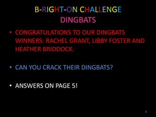 B-RIGHT-ON CHALLENGE
             DINGBATS
• CONGRATULATIONS TO OUR DINGBATS
  WINNERS: RACHEL GRANT, LIBBY FOSTER AND
  HEATHER BRIDDOCK.

• CAN YOU CRACK THEIR DINGBATS?

• ANSWERS ON PAGE 5!


                                            1
 