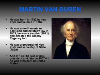 MARTIN VAN BUREN He was born in 1782 in New York and he died in 1862 He was a northamerican politician and he study law in 1803, he was a senator (1821) and directed the Albany Regency too. He was a governor of New York and secreatry of State (1829) And in 1833 he was a vice-president and later in 1837-41 he was president of United States. 