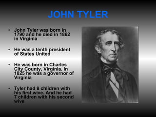 JOHN TYLER John Tyler was born in 1790 and he died in 1862 in Virginia He was a tenth president of States United He was born in Charles City County, Virginia. In 1825 he was a governor of Virginia Tyler had 8 chlidren with his first wive. And he had 7 children with his second wive 