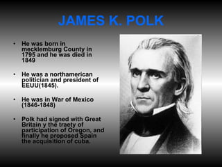 JAMES K. POLK He was born in mecklemburg County in 1795 and he was died in 1849 He was a northamerican politician and president of EEUU(1845). He was in War of Mexico (1846-1848) Polk had signed with Great Britain y the traety of participation of Oregon, and finally he proposed Spain the acquisition of cuba. 