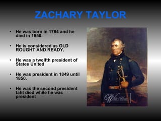 ZACHARY TAYLOR He was born in 1784 and he died in 1850. He is considered as OLD ROUGHT AND READY. He was a twelfth president of States United He was president in 1849 until 1850. He was the second president taht died while he was president 