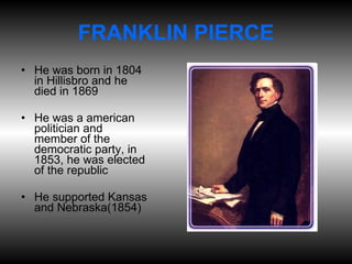 FRANKLIN PIERCE He was born in 1804 in Hillisbro and he died in 1869 He was a american politician and  member of the democratic party, in 1853, he was elected of the republic He supported Kansas and Nebraska(1854) 