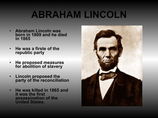 ABRAHAM LINCOLN Abraham Lincoln was born in 1809 and he died in 1865 He was a firste of the republic party He proposed measures for abolition of slavery Lincoln proposed the party of the reconciliation He was killed in 1865 and it was the first assassination of the United States.  