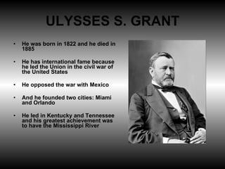 ULYSSES S. GRANT He was born in 1822 and he died in 1885 He has international fame because he led the Union in the civil war of the United States He opposed the war with Mexico And he founded two cities: Miami and Orlando He led in Kentucky and Tennessee and his greatest achievement was to have the Mississippi River 