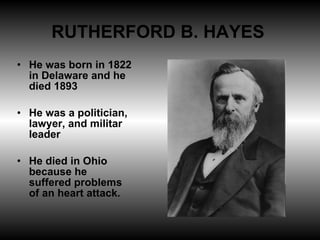 RUTHERFORD B. HAYES  He was born in 1822 in Delaware and he died 1893 He was a politician, lawyer, and militar leader He died in Ohio because he suffered problems of an heart attack. 