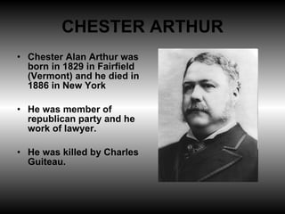 CHESTER ARTHUR Chester Alan Arthur was born in 1829 in Fairfield (Vermont) and he died in 1886 in New York He was member of republican party and he work of lawyer. He was killed by Charles Guiteau. 
