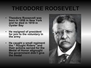 THEODORE ROOSEVELT Theodore Roosevelt was born in 1858 in New York and he died in 1919 in Oyster Bay He resigned of president for join to the voluntary in the army He caught a small regiment the “ Rought Riders” and their actions served for the Medal of Honor altgought the government didn’t give the medal 