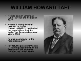 WILLIAM HOWARD TAFT He was born in Cincinnati (Ohio) in 1857 and he died in 1930 He was a twenty-seventh prsident os States United(1909-1913) that he led the negotiations that it’s ended the Russian-Japanese War in 1905 he was a candidate  in the republican party In 1921, the president Warren G. Harding appointed him the presiden of the Supreme Court of the United States  