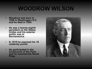 WOODROW WILSON Woodrow was born in 1856 in Washington D.C and he died in 1924. He was a twenty-eighth persident os the States Unites and his exterior politic was in Iberoamerica. In 1918 he exposed his 18 celebrety points He participated in the Conference of the Paris and he received the Novel Prize.   