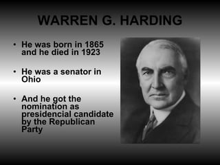 WARREN G. HARDING He was born in 1865 and he died in 1923 He was a senator in Ohio And he got the nomination as presidencial candidate by the Republican Party 