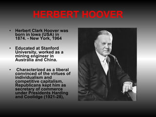 HERBERT HOOVER Herbert Clark Hoover was born in Iowa (USA) in 1874. - New York, 1964 Educated at Stanford University, worked as a mining engineer in Australia and China.   Characterized as a liberal convinced of the virtues of individualism and competitive capitalism, Republicans kept him as secretary of commerce under Presidents Harding and Coolidge (1921-28),  