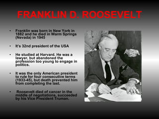 FRANKLIN D. ROOSEVELT Franklin was born in New York in 1882 and he died in Warm Springs (Nevada) in 1945 It’s 32nd president of the USA  He studied at Harvard. He was a lawyer, but abandoned the profession too young to engage in politics.  It was the only American president to rule for four consecutive terms (1933-45), but death prevented him from completing the last.   Roosevelt died of cancer in the middle of negotiations, succeeded by his Vice President Truman.   