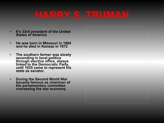 HARRY S. TRUMAN It’s 33rd president of the United States of America  He was born in Missouri in 1884 and he died in Kansas in 1972  The southern farmer was slowly ascending in local politics through elective office, always linked to the Democratic Party, until 1935 came to represent his state as senator.  During the Second World War became famous as chairman of the parliamentary committee overseeing the war economy 