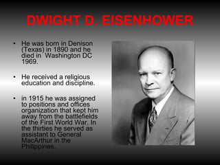 DWIGHT D. EISENHOWER He was born in Denison (Texas) in 1890 and he died in  Washington DC 1969.  He received a religious education and discipline.  in 1915 he was assigned to positions and offices organization that kept him away from the battlefields of the First World War. In the thirties he served as assistant to General MacArthur in the Philippines. 