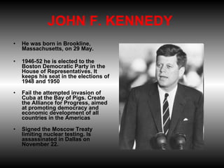 JOHN F. KENNEDY  He was born in Brookline, Massachusetts, on 29 May. 1946-52 he is elected to the Boston Democratic Party in the House of Representatives. It keeps his seat in the elections of 1948 and 1950 Fail the attempted invasion of Cuba at the Bay of Pigs. Create the Alliance for Progress, aimed at promoting democracy and economic development of all countries in the Americas Signed the Moscow Treaty limiting nuclear testing. Is assassinated in Dallas on November 22. 