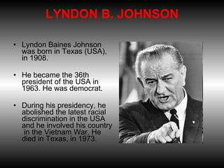 LYNDON B. JOHNSON  Lyndon Baines Johnson was born in Texas (USA), in 1908.  He became the 36th president of the USA in 1963. He was democrat.  During his presidency, he abolished the latest racial discrimination in the USA and he involved his country  in the Vietnam War. He died in Texas, in 1973. 