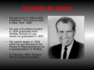     RICHARD M. NIXON  He was born in Yorba Linda, California, 1913 and he died in New York, 1994.  He was a Excellent student in 1934 graduated from Whittier School of Law where he graduated in 1937. His career began in 1946 when he was elected to the House of Representatives as a representative of Whittier. In February 1968, Richard Nixon became president. 