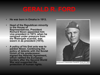 GERALD R. FORD  He was born in Omaha in 1913.  Head of the Republican minority in the House of Representatives, President Richard Nixon appointed him vice president in 1973, when he resigned under pressure from the Watergate scandal, was sworn in as president (1974).  A policy of his first acts was to pardon Nixon. Continuing the policy of detente with the Soviet Union of his predecessor, signed the Helsinki Agreement, which ratified the European borders after the Second World War and supported the protection of human rights. 